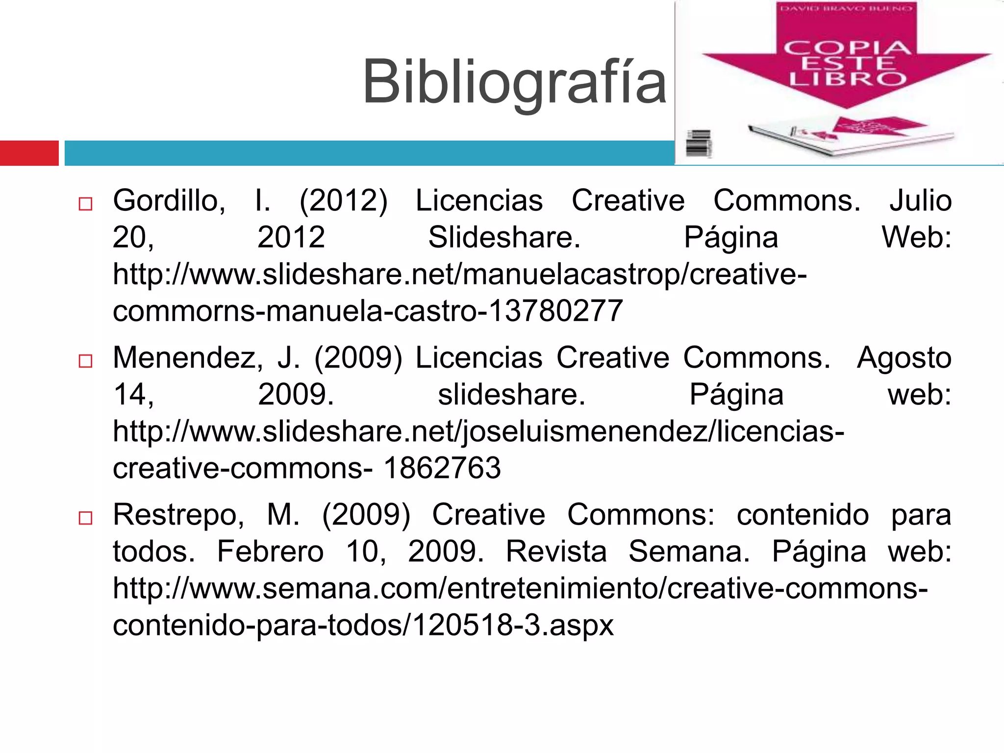 Bibliografía
   Gordillo, I. (2012) Licencias Creative Commons. Julio
    20,       2012         Slideshare.      Página     Web:
    http://www.slideshare.net/manuelacastrop/creative-
    commorns-manuela-castro-13780277
   Menendez, J. (2009) Licencias Creative Commons. Agosto
    14,        2009.        slideshare.      Página       web:
    http://www.slideshare.net/joseluismenendez/licencias-
    creative-commons- 1862763
   Restrepo, M. (2009) Creative Commons: contenido para
    todos. Febrero 10, 2009. Revista Semana. Página web:
    http://www.semana.com/entretenimiento/creative-commons-
    contenido-para-todos/120518-3.aspx
 