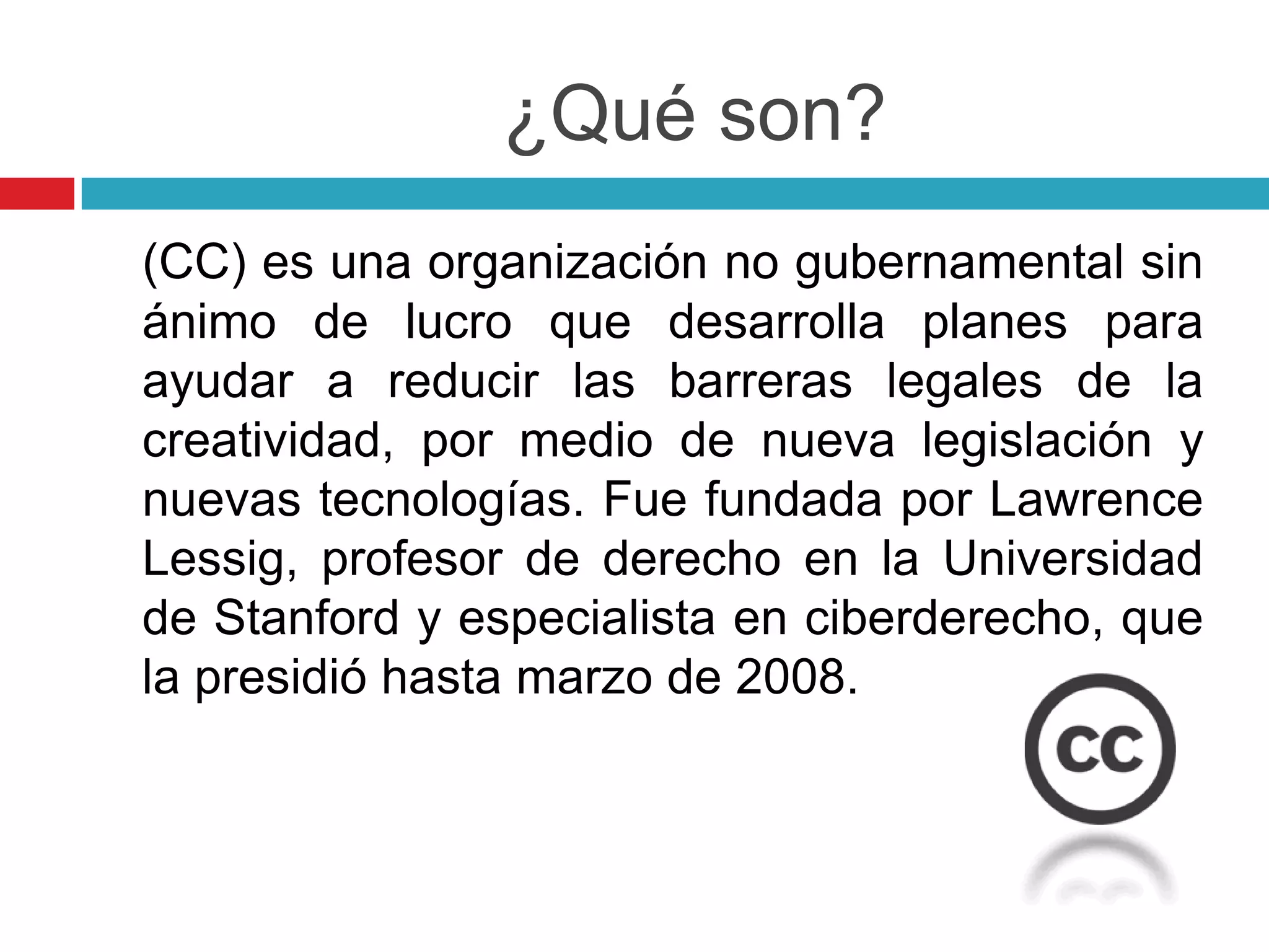 ¿Qué son?
(CC) es una organización no gubernamental sin
ánimo de lucro que desarrolla planes para
ayudar a reducir las barreras legales de la
creatividad, por medio de nueva legislación y
nuevas tecnologías. Fue fundada por Lawrence
Lessig, profesor de derecho en la Universidad
de Stanford y especialista en ciberderecho, que
la presidió hasta marzo de 2008.
 