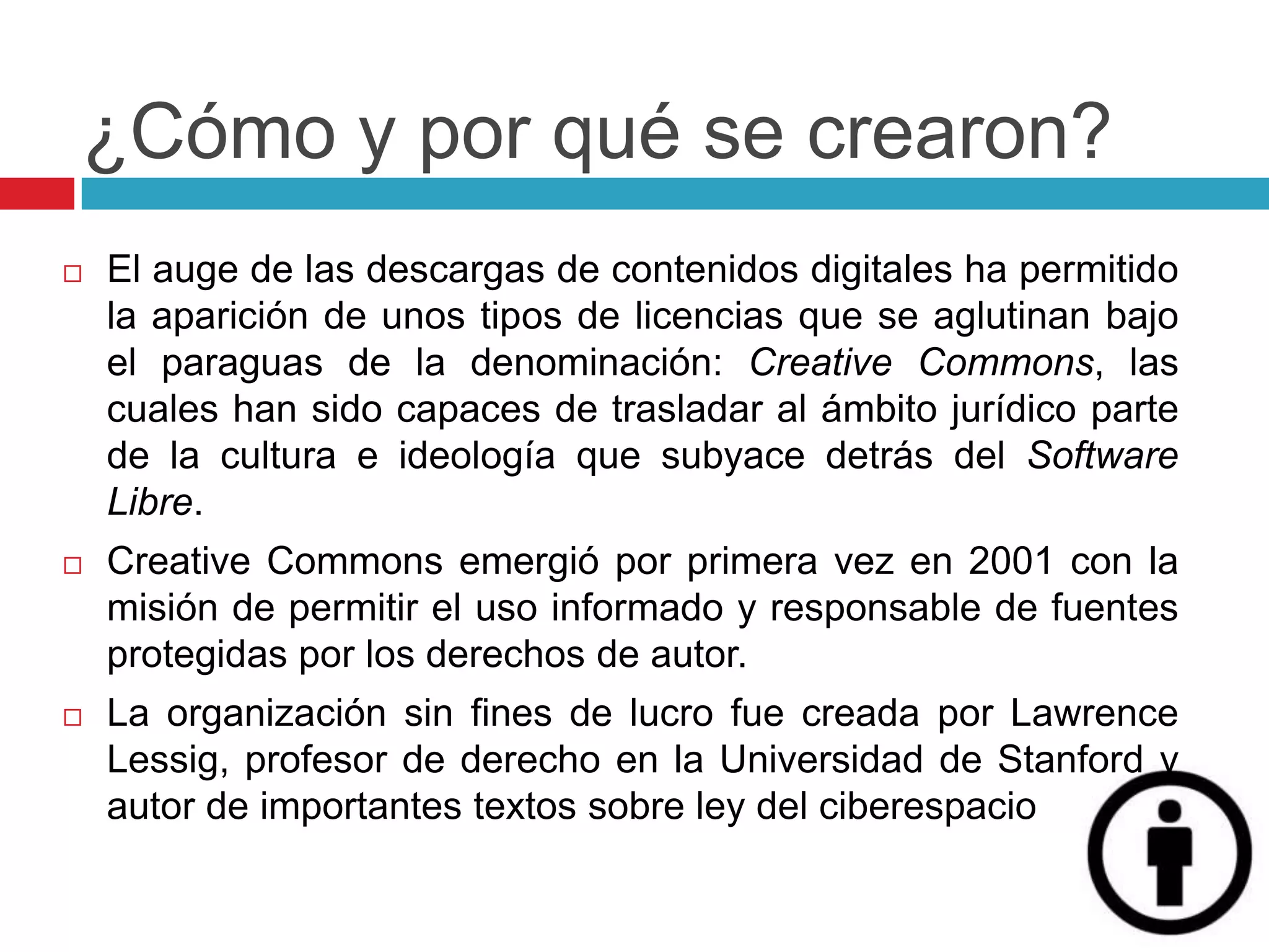 ¿Cómo y por qué se crearon?
   El auge de las descargas de contenidos digitales ha permitido
    la aparición de unos tipos de licencias que se aglutinan bajo
    el paraguas de la denominación: Creative Commons, las
    cuales han sido capaces de trasladar al ámbito jurídico parte
    de la cultura e ideología que subyace detrás del Software
    Libre.
   Creative Commons emergió por primera vez en 2001 con la
    misión de permitir el uso informado y responsable de fuentes
    protegidas por los derechos de autor.
   La organización sin fines de lucro fue creada por Lawrence
    Lessig, profesor de derecho en la Universidad de Stanford y
    autor de importantes textos sobre ley del ciberespacio
 