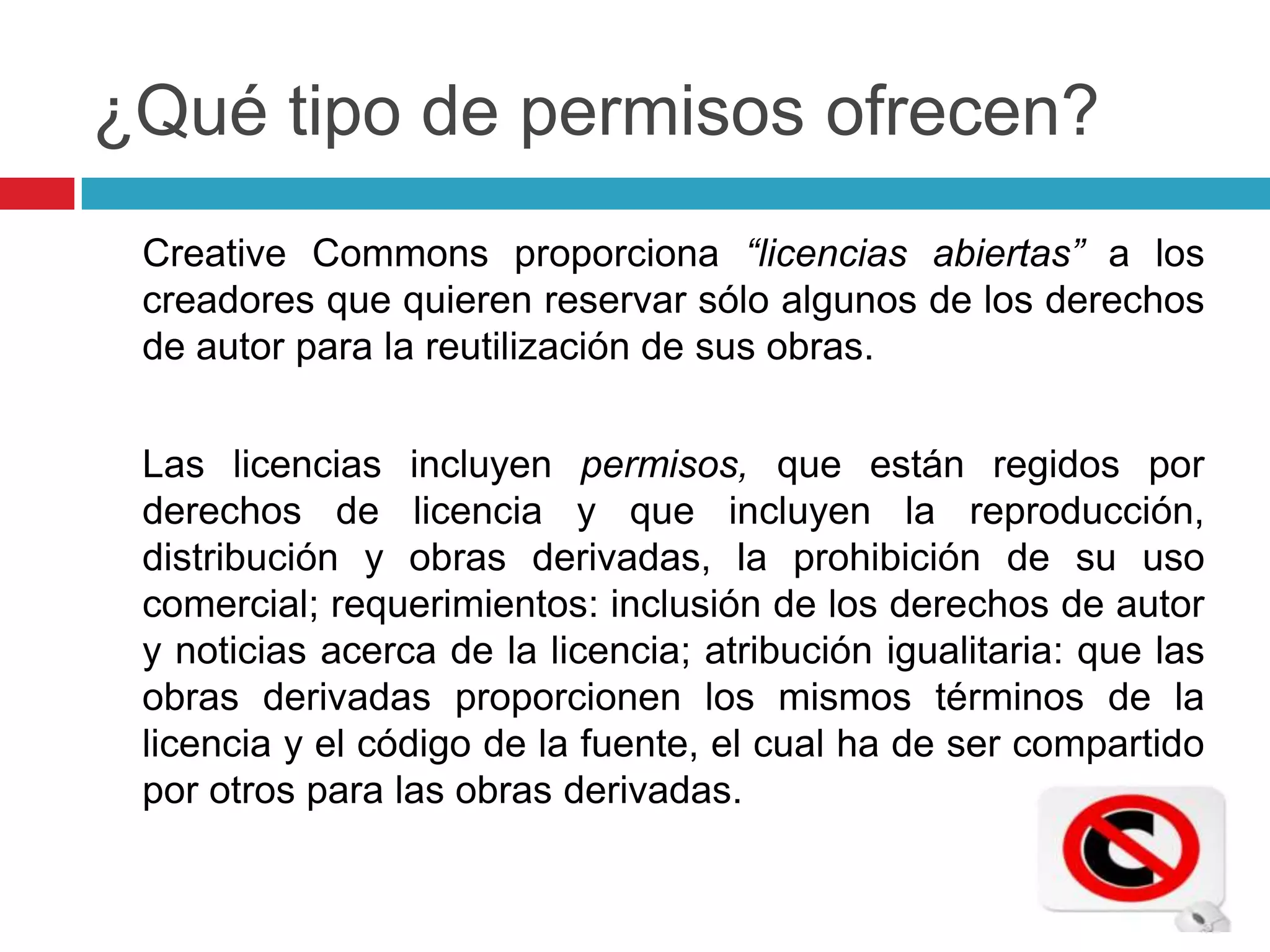 ¿Qué tipo de permisos ofrecen?
 Creative Commons proporciona “licencias abiertas” a los
 creadores que quieren reservar sólo algunos de los derechos
 de autor para la reutilización de sus obras.


 Las licencias incluyen permisos, que están regidos por
 derechos de licencia y que incluyen la reproducción,
 distribución y obras derivadas, la prohibición de su uso
 comercial; requerimientos: inclusión de los derechos de autor
 y noticias acerca de la licencia; atribución igualitaria: que las
 obras derivadas proporcionen los mismos términos de la
 licencia y el código de la fuente, el cual ha de ser compartido
 por otros para las obras derivadas.
 