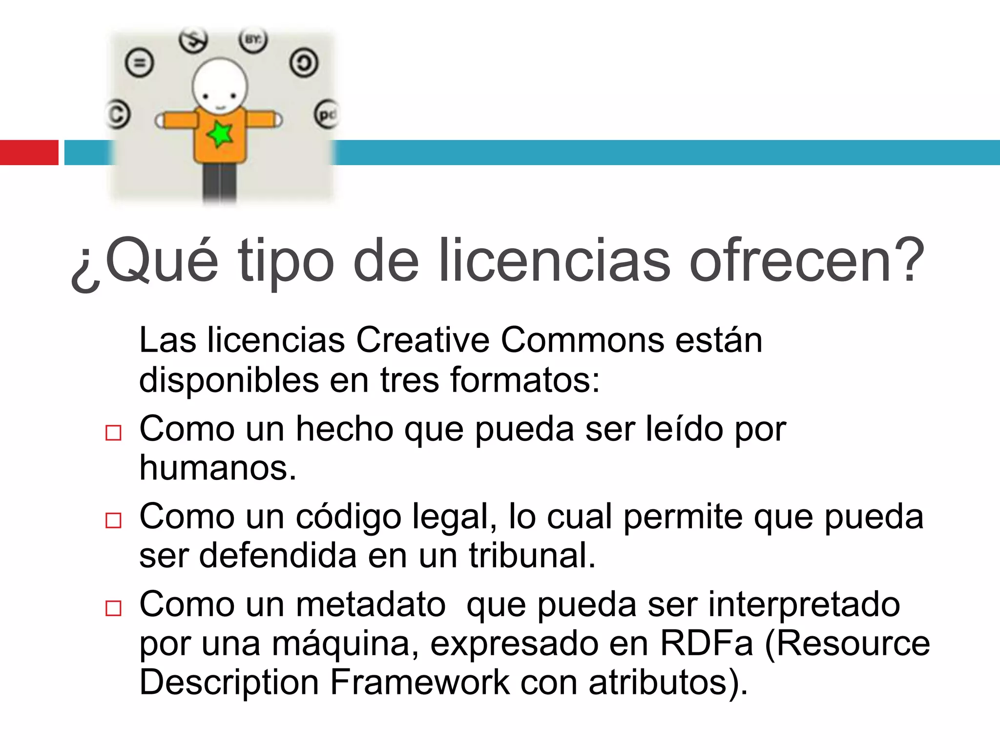 ¿Qué tipo de licencias ofrecen?
     Las licencias Creative Commons están
     disponibles en tres formatos:
    Como un hecho que pueda ser leído por
     humanos.
    Como un código legal, lo cual permite que pueda
     ser defendida en un tribunal.
    Como un metadato que pueda ser interpretado
     por una máquina, expresado en RDFa (Resource
     Description Framework con atributos).
 