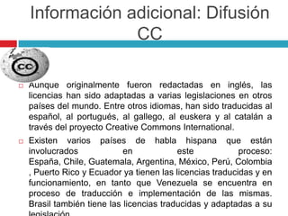 Información adicional: Difusión
                 CC

   Aunque originalmente fueron redactadas en inglés, las
    licencias han sido adaptadas a varias legislaciones en otros
    países del mundo. Entre otros idiomas, han sido traducidas al
    español, al portugués, al gallego, al euskera y al catalán a
    través del proyecto Creative Commons International.
   Existen varios países de habla hispana que están
    involucrados             en            este            proceso:
    España, Chile, Guatemala, Argentina, México, Perú, Colombia
    , Puerto Rico y Ecuador ya tienen las licencias traducidas y en
    funcionamiento, en tanto que Venezuela se encuentra en
    proceso de traducción e implementación de las mismas.
    Brasil también tiene las licencias traducidas y adaptadas a su
 