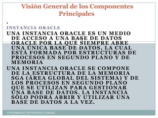 Visión General de los Componentes
Principales
.
INSTANCIA ORACLE

UNA INSTANCIA ORACLE ES UN MEDIO
DE ACCESO A UNA BASE DE DATOS
ORACLE POR LA QUE SIEMPRE ABRE
UNA ÚNICA BASE DE DATOS, LA CUAL
ESTÁ FORMADA POR ESTRUCTURAS DE
PROCESOS EN SEGUNDO PLANO Y DE
MEMORIA
UNA INSTANCIA ORACLE SE COMPONE
DE LA ESTRUCTURA DE LA MEMORIA
SGA (ÁREA GLOBAL DEL SISTEMA) Y DE
LOS PROCESOS EN SEGUNDO PLANO
QUE SE UTILIZAN PARA GESTIONAR
UNA BASE DE DATOS. LA INSTANCIA
SÓLO PODRÁ ABRIR Y UTILIZAR UNA
BASE DE DATOS A LA VEZ.
UNIVERSIDAD TECNOLÓGICA ISRAEL
EDWIN P. ZAMORA

 