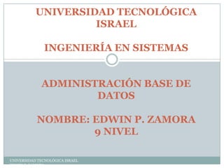 UNIVERSIDAD TECNOLÓGICA
ISRAEL
INGENIERÍA EN SISTEMAS
ADMINISTRACIÓN BASE DE
DATOS
NOMBRE: EDWIN P. ZAMORA
9 NIVEL
UNIVERSIDAD TECNOLÓGICA ISRAEL
EDWIN P. ZAMORA

 