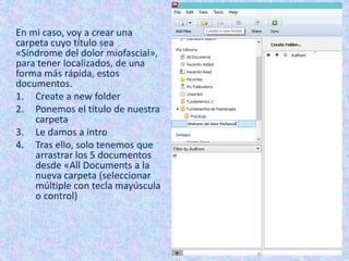 En mi caso, voy a crear una
carpeta cuyo título sea
«Síndrome del dolor miofascial»,
para tener localizados, de una
forma más rápida, estos
documentos.
1. Create a new folder
2. Ponemos el título de nuestra
carpeta
3. Le damos a intro
4. Tras ello, solo tenemos que
arrastrar los 5 documentos
desde «All Documents a la
nueva carpeta (seleccionar
múltiple con tecla mayúscula
o control)
 
