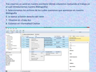 Tras crearnos un word en nuestro escritorio (dónde estaremos realizando el trabajo en
el cuál introduciremos nuestra Bibliografía)
5. Seleccionamos los archivos de los cuáles queremos que aparezcan en nuestra
Bibliografía
6. Le damos al botón derecho del ratón
7. Clicamos en «Copy As»
8. Ciclamos en «Formatted Citation
 