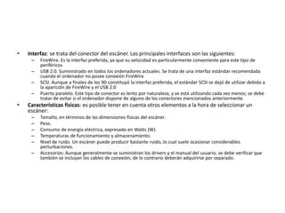 • Interfaz: se trata del conector del escáner. Las principales interfaces son las siguientes:
– FireWire. Es la interfaz preferida, ya que su velocidad es particularmente conveniente para este tipo de
periféricos
– USB 2.0. Suministrado en todos los ordenadores actuales. Se trata de una interfaz estándar recomendada
cuando el ordenador no posee conexión FireWire
– SCSI. Aunque a finales de los 90 constituyó la interfaz preferida, el estándar SCSI se dejó de utilizar debido a
la aparición de FireWire y el USB 2.0
– Puerto paralelo. Este tipo de conector es lento por naturaleza, y se está utilizando cada vez menos; se debe
tratar de evitar si el ordenador dispone de alguno de los conectores mencionados anteriormente
• Características físicas: es posible tener en cuenta otros elementos a la hora de seleccionar un
escáner:
– Tamaño, en términos de las dimensiones físicas del escáner.
– Peso.
– Consumo de energía eléctrica, expresado en Watts (W).
– Temperaturas de funcionamiento y almacenamiento.
– Nivel de ruido. Un escáner puede producir bastante ruido, lo cual suele ocasionar considerables
perturbaciones.
– Accesorios: Aunque generalmente se suministran los drivers y el manual del usuario, se debe verificar que
también se incluyan los cables de conexión; de lo contrario deberán adquirirse por separado.
 