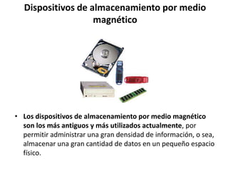 Dispositivos de almacenamiento por medio
magnético
• Los dispositivos de almacenamiento por medio magnético
son los más antiguos y más utilizados actualmente, por
permitir administrar una gran densidad de información, o sea,
almacenar una gran cantidad de datos en un pequeño espacio
físico.
 