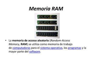 Memoria RAM
• La memoria de acceso aleatorio (Random-Access
Memory, RAM) se utiliza como memoria de trabajo
de computadoras para el sistema operativo, los programas y la
mayor parte del software.
 