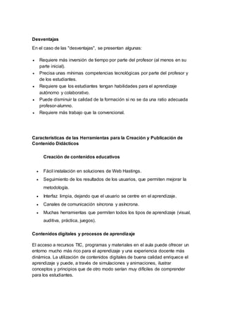 Desventajas
En el caso de las "desventajas", se presentan algunas:
 Requiere más inversión de tiempo por parte del profesor (al menos en su
parte inicial).
 Precisa unas mínimas competencias tecnológicas por parte del profesor y
de los estudiantes.
 Requiere que los estudiantes tengan habilidades para el aprendizaje
autónomo y colaborativo.
 Puede disminuir la calidad de la formación si no se da una ratio adecuada
profesor-alumno.
 Requiere más trabajo que la convencional.
Características de las Herramientas para la Creación y Publicación de
Contenido Didácticos
Creación de contenidos educativos
 Fácil instalación en soluciones de Web Hastings.
 Seguimiento de los resultados de los usuarios, que permiten mejorar la
metodología.
 Interfaz limpia, dejando que el usuario se centre en el aprendizaje.
 Canales de comunicación síncrona y asíncrona.
 Muchas herramientas que permiten todos los tipos de aprendizaje (visual,
auditiva, práctica, juegos).
Contenidos digitales y procesos de aprendizaje
El acceso a recursos TIC, programas y materiales en el aula puede ofrecer un
entorno mucho más rico para el aprendizaje y una experiencia docente más
dinámica. La utilización de contenidos digitales de buena calidad enriquece el
aprendizaje y puede, a través de simulaciones y animaciones, ilustrar
conceptos y principios que de otro modo serían muy difíciles de comprender
para los estudiantes.
 