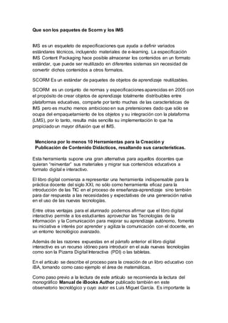 Que son los paquetes de Scorm y los IMS
IMS es un esqueleto de especificaciones que ayuda a definir variados
estándares técnicos, incluyendo materiales de e-learning. La especificación
IMS Content Packaging hace posible almacenar los contenidos en un formato
estándar, que puede ser reutilizado en diferentes sistemas sin necesidad de
convertir dichos contenidos a otros formatos.
SCORM Es un estándar de paquetes de objetos de aprendizaje reutilizables.
SCORM es un conjunto de normas y especificaciones aparecidas en 2005 con
el propósito de crear objetos de aprendizaje totalmente distribuibles entre
plataformas educativas, comparte por tanto muchas de las características de
IMS pero es mucho menos ambicioso en sus pretensiones dado que sólo se
ocupa del empaquetamiento de los objetos y su integración con la plataforma
(LMS), por lo tanto, resulta más sencilla su implementación lo que ha
propiciado un mayor difusión que el IMS.
Menciona por lo menos 10 Herramientas para la Creación y
Publicación de Contenido Didácticos, resaltando sus características.
Esta herramienta supone una gran alternativa para aquellos docentes que
quieran “reinventar” sus materiales y migrar sus contenidos educativos a
formato digital e interactivo.
El libro digital comienza a representar una herramienta indispensable para la
práctica docente del siglo XXI, no sólo como herramienta eficaz para la
introducción de las TIC en el proceso de enseñanza-aprendizaje sino también
para dar respuesta a las necesidades y expectativas de una generación nativa
en el uso de las nuevas tecnologías.
Entre otras ventajas para el alumnado podemos afirmar que el libro digital
interactivo permite a los estudiantes aprovechar las Tecnologías de la
Información y la Comunicación para mejorar su aprendizaje autónomo, fomenta
su iniciativa e interés por aprender y agiliza la comunicación con el docente, en
un entorno tecnológico avanzado.
Además de las razones expuestas en el párrafo anterior el libro digital
interactivo es un recurso idóneo para introducir en el aula nuevas tecnologías
como son la Pizarra Digital Interactiva (PDI) o las tabletas.
En el artículo se describe el proceso para la creación de un libro educativo con
iBA, tomando como caso ejemplo el área de matemáticas.
Como paso previo a la lectura de este artículo se recomienda la lectura del
monográfico Manual de iBooks Author publicado también en este
observatorio tecnológico y cuyo autor es Luis Miguel García. Es importante la
 
