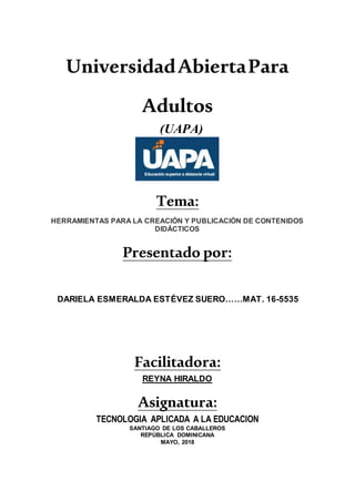 UniversidadAbiertaPara
Adultos
(UAPA)
Tema:
HERRAMIENTAS PARA LA CREACIÓN Y PUBLICACIÓN DE CONTENIDOS
DIDÁCTICOS
Presentado por:
DARIELA ESMERALDA ESTÉVEZ SUERO……MAT. 16-5535
Facilitadora:
REYNA HIRALDO
Asignatura:
TECNOLOGIA APLICADA A LA EDUCACION
SANTIAGO DE LOS CABALLEROS
REPÚBLICA DOMINICANA
MAYO, 2018
 