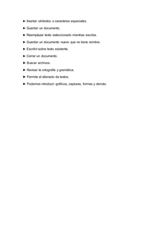 ► Insertar símbolos o caracteres especiales.
► Guardar un documento.
► Reemplazar texto seleccionado mientras escribe.
► Guardar un documento nuevo que no tiene nombre.
► Escribir sobre texto existente.
► Cerrar un documento.
► Buscar archivos.
► Revisar la ortografía y gramática.
► Permite el alienado de textos.
► Podemos introducir gráficos, capturas, formas y demás.
 