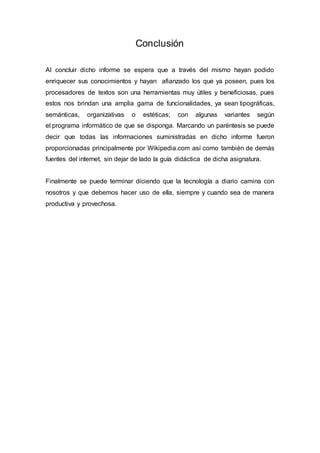 Conclusión
Al concluir dicho informe se espera que a través del mismo hayan podido
enriquecer sus conocimientos y hayan afianzado los que ya poseen, pues los
procesadores de textos son una herramientas muy útiles y beneficiosas, pues
estos nos brindan una amplia gama de funcionalidades, ya sean tipográficas,
semánticas, organizativas o estéticas; con algunas variantes según
el programa informático de que se disponga. Marcando un paréntesis se puede
decir que todas las informaciones suministradas en dicho informe fueron
proporcionadas principalmente por Wikipedia.com así como también de demás
fuentes del internet, sin dejar de lado la guía didáctica de dicha asignatura.
Finalmente se puede terminar diciendo que la tecnología a diario camina con
nosotros y que debemos hacer uso de ella, siempre y cuando sea de manera
productiva y provechosa.
 
