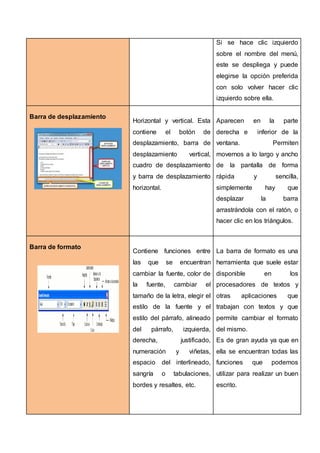 Si se hace clic izquierdo
sobre el nombre del menú,
este se despliega y puede
elegirse la opción preferida
con solo volver hacer clic
izquierdo sobre ella.
Barra de desplazamiento
Horizontal y vertical. Esta
contiene el botón de
desplazamiento, barra de
desplazamiento vertical,
cuadro de desplazamiento
y barra de desplazamiento
horizontal.
Aparecen en la parte
derecha e inferior de la
ventana. Permiten
movernos a lo largo y ancho
de la pantalla de forma
rápida y sencilla,
simplemente hay que
desplazar la barra
arrastrándola con el ratón, o
hacer clic en los triángulos.
Barra de formato
Contiene funciones entre
las que se encuentran
cambiar la fuente, color de
la fuente, cambiar el
tamaño de la letra, elegir el
estilo de la fuente y el
estilo del párrafo, alineado
del párrafo, izquierda,
derecha, justificado,
numeración y viñetas,
espacio del interlineado,
sangría o tabulaciones,
bordes y resaltes, etc.
La barra de formato es una
herramienta que suele estar
disponible en los
procesadores de textos y
otras aplicaciones que
trabajan con textos y que
permite cambiar el formato
del mismo.
Es de gran ayuda ya que en
ella se encuentran todas las
funciones que podemos
utilizar para realizar un buen
escrito.
 