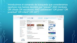 Introducimos el comando de búsqueda que consideramos
oportuno nos hemos decidido por “preven* AND (lordosis
OR cifosis OR escoliosis) AND (adolescen* OR joven* OR
juventud* OR infant* OR niñ*)”
 