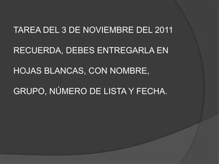 TAREA DEL 3 DE NOVIEMBRE DEL 2011

RECUERDA, DEBES ENTREGARLA EN

HOJAS BLANCAS, CON NOMBRE,

GRUPO, NÚMERO DE LISTA Y FECHA.
 