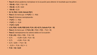 • Paso 4: ahora podemos reemplazar en la ecuación para obtener el resultado que me piden:
• P(A-B) = P(A) - P (A ∩ B)
• P(A-B) = 0,78 - 0,63
• P(A-B) = 0,15
• b) Si, P(A) = 0,24; Calcula P(Ac)
• Paso 1: Se tiene que → P (AC) = 1 - P(A)
• Paso 2: Entonces reemplazando:
• P (AC) = 1 - P(A)
• P (AC) = 1 - 0,24
• P (AC) = 0,76
• c) Si, P(A) = 0,49; P(B) 0,45; P (A ∪ B) =0,71; Calcula P (A ∩ B)
• Paso 1: Se tiene que → P (A ∪ B) = P(A) + P(B) - P (A ∩ B)
• Paso 2: reemplazamos los valores dados en la ecuación:
• P (A ∪ B) = P(A) + P(B) - P (A ∩ B)
• 0,71 = 0,49 + 0,45 - P (A ∩ B)
• 0,71 = 0,94 - P (A ∩ B)
• 0,71 - 0,94 = - P (A ∩ B)
• - 0,23 = - P (A ∩ B) / • -1
• P (A ∩ B) = 0,23
 