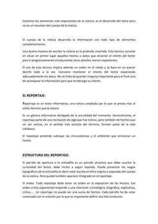 Contiene los elementos más importantes de la noticia; es el desarrollo del tema pero
no es un resumen del cuerpo de la noticia.
El cuerpo de la noticia desarrolla la información con todo tipo de elementos
complementarios.
Una buena manera de escribir la noticia es la pirámide invertida. Esta técnica consiste
en situar en primer lugar aquellos hechos o datos que atraerán el interés del lector
para ir progresivamente introduciendo otros detalles menos importantes.
El uso de esta técnica implica además un orden en el relato y se basa en no querer
decirlo todo a la vez. Conviene mantener el interés del lector espaciando
adecuadamente los datos. No se trata de guardar ninguno importante para el final sino
de acompasar la información para que no decaiga su interés.
EL REPORTAJE:
Reportaje es un texto informativo, una noticia ampliada por lo que se presta más al
estilo literario que la noticia.
Es un género informativo desligado de la actualidad del momento. Generalmente, el
reportaje parte de una recreación de algo que fue noticia, pero también de hechos que
sin ser noticia, en el sentido más estricto del término, forman parte de la vida
cotidiana.
El reportaje pretende subrayar las circunstancias y el ambiente que enmarcan un
hecho.
ESTRUCTURA DEL REPORTAJE:
El párrafo de apertura o la entradilla es un párrafo atractivo que debe suscitar la
curiosidad del lector, debe incitar a seguir leyendo. Puede presentar los rasgos
tipográficos de la entradilla es decir estar escrito en letra negrita y separado del cuerpo
de la noticia. Pero puede también aparecer integrado en el reportaje.
El relato. Todo reportaje debe tener un orden en la exposición de los hechos. Ese
orden o hilo argumental responde a una intención: cronológica, biográfica, explicativa,
crítica..... Un reportaje no puede ser una suma de hechos. Cada párrafo ha de estar
conectado con el anterior por lo que es importante definir ese hilo conductor.
 