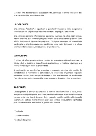 El párrafo final debe ser escrito cuidadosamente, constituye el remate final que le deja
al lector el sabor de una buena lectura.
LA ENTREVISTA:
Una entrevista “objetiva” es aquella en la que el entrevistador se limita a exponer su
conversación con un personaje mediante el sistema de pregunta y respuesta.
Una entrevista contiene informaciones, opiniones, vivencias etc sobre algún tema de
interés relevante. Este tema es fijado previamente por el entrevistador que tiene como
misión fundamental formular las preguntas. En algunas ocasiones, el entrevistador
puede saltarse el orden previamente establecido en su guión de trabajo y, al hilo de
una respuesta interesante, introducir una pregunta nueva.
ESTRUCTURA:
El primer párrafo o encabezamiento consiste en una presentación del personaje, se
cita su edad, se expone su cargo, trabajo, dedicación...., se relata su trayectoria y se
cuenta el motivo por el que es entrevistado.
A continuación se suceden las preguntas y respuestas sin otra intervención del
periodista que el resumen de la conversación. La sucesión de preguntas y respuestas
debe tener un hilo conductor que dé coherencia a las intervenciones del entrevistado.
Para ello, un buen entrevistador debe tener un guión ordenado previo a la entrevista.
LA OPINIÓN:
En este género, el enfoque sustancial es la opinión, y la información, si existe, queda
relegada a un segundo plano. Ahora bien, la información debe acudir inmediatamente
en socorro de este tipo de texto, es decir, cualquier opinión o visión subjetiva debe
razonarse. Se trata de decirle al lector: sobre este tema yo entreveo tales significados,
y las razones son estas. Pertenecen al género de la opinión:
*El editorial
*La carta al director
*El artículo de opinión
 