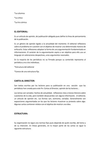 *La columna
*La crítica
*La tira cómica
EL EDITORIAL:
Es un artículo de opinión, de publicación obligada pues define la línea de pensamiento
de la publicación.
Es un género de opinión ligado a la actualidad del momento. El editorial reflexiona
sobre el problema en cuestión con el objetivo de mostrar una determinada manera de
enfocarlo. Estas reflexiones adoptan la forma de una argumentación fundamentada en
informaciones. El carácter de la argumentación aspira a ser objetivo para ello usa un
lenguaje sin valoraciones despectivas, unos argumentos razonados.
En la mayoría de los periódicos no va firmado porque su contenido representa al
periódico y no a los individuos.
*Estructura del editorial
*Carece de una estructura fija.
CARTA AL DIRECTOR:
Son textos escritos por los lectores para su publicación en una sección que los
periódicos han creado para este fin: Cartas al Director, opinión de los lectores...
Los temas son variados: hechos de actualidad, reflexiones más o menos literaria sobre
cuestiones de la vida, pero también desacuerdos con alguna información, el editorial,
un artículo de opinión etc. Las formas son, asimismo, variadas. Generalmente son
exposiciones argumentadas en las que los lectores muestran su protesta sobre algo.
Algunas cartas contienen relatos con el objetivo de mostrar una idea.
ESTRUCTURA:
Su organización no sigue una normas fijas pues depende de quién escribe, del tema y
de su intención. En líneas generales, en la mayor parte de las cartas se sigue la
siguiente estructura:
 