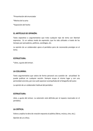 *Presentación del enunciador
*Motivo de la carta
*Exposición del hecho
EL ARTÍCULO DE OPINIÓN:
Texto expositivo o argumentativo que trata cualquier tipo de tema con libertad
expresiva. Es un valioso modo de expresión, que ha sido utilizado a través de los
tiempos por pensadores, políticos, sociólogos, etc.
La opinión de un colaborador ajeno al periódico pero de reconocido prestigio en el
tema.
ESTRUCTURA:
*Libre, a gusto del emisor.
LA COLUMNA:
Texto argumentativo que valora de forma personal una cuestión de actualidad. Se
puede publicar en cualquier sección. Siempre ocupa el mismo lugar y con una
periocidad concreta, por eso suele aparecer acompañada de la fotografía del autor.
La opinión de un colaborador habitual del periódico
ESTRUCTURA:
Libre, a gusto del emisor. La extensión está definida por el espacio reservado en el
periódico.
LA CRÍTICA:
Valora y explica la obra de creación expuesta al público (libros, música, cine, etc,).
Opinión de un crítico.
 