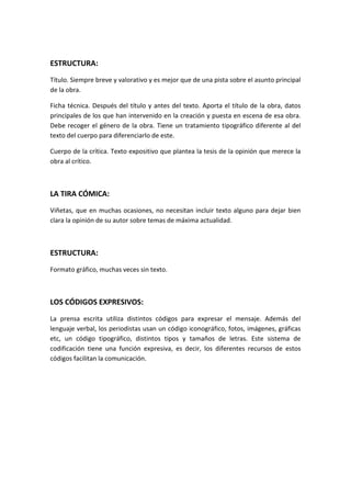 ESTRUCTURA:
Título. Siempre breve y valorativo y es mejor que de una pista sobre el asunto principal
de la obra.
Ficha técnica. Después del título y antes del texto. Aporta el título de la obra, datos
principales de los que han intervenido en la creación y puesta en escena de esa obra.
Debe recoger el género de la obra. Tiene un tratamiento tipográfico diferente al del
texto del cuerpo para diferenciarlo de este.
Cuerpo de la crítica. Texto expositivo que plantea la tesis de la opinión que merece la
obra al crítico.
LA TIRA CÓMICA:
Viñetas, que en muchas ocasiones, no necesitan incluir texto alguno para dejar bien
clara la opinión de su autor sobre temas de máxima actualidad.
ESTRUCTURA:
Formato gráfico, muchas veces sin texto.
LOS CÓDIGOS EXPRESIVOS:
La prensa escrita utiliza distintos códigos para expresar el mensaje. Además del
lenguaje verbal, los periodistas usan un código iconográfico, fotos, imágenes, gráficas
etc, un código tipográfico, distintos tipos y tamaños de letras. Este sistema de
codificación tiene una función expresiva, es decir, los diferentes recursos de estos
códigos facilitan la comunicación.
 