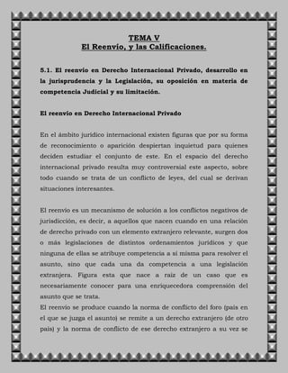 TEMA V
El Reenvío, y las Calificaciones.
5.1. El reenvío en Derecho Internacional Privado, desarrollo en
la jurisprudencia y la Legislación, su oposición en materia de
competencia Judicial y su limitación.
El reenvío en Derecho Internacional Privado
En el ámbito jurídico internacional existen figuras que por su forma
de reconocimiento o aparición despiertan inquietud para quienes
deciden estudiar el conjunto de este. En el espacio del derecho
internacional privado resulta muy controversial este aspecto, sobre
todo cuando se trata de un conflicto de leyes, del cual se derivan
situaciones interesantes.
El reenvío es un mecanismo de solución a los conflictos negativos de
jurisdicción, es decir, a aquellos que nacen cuando en una relación
de derecho privado con un elemento extranjero relevante, surgen dos
o más legislaciones de distintos ordenamientos jurídicos y que
ninguna de ellas se atribuye competencia a sí misma para resolver el
asunto, sino que cada una da competencia a una legislación
extranjera. Figura esta que nace a raíz de un caso que es
necesariamente conocer para una enriquecedora comprensión del
asunto que se trata.
El reenvío se produce cuando la norma de conflicto del foro (país en
el que se juzga el asunto) se remite a un derecho extranjero (de otro
país) y la norma de conflicto de ese derecho extranjero a su vez se
 