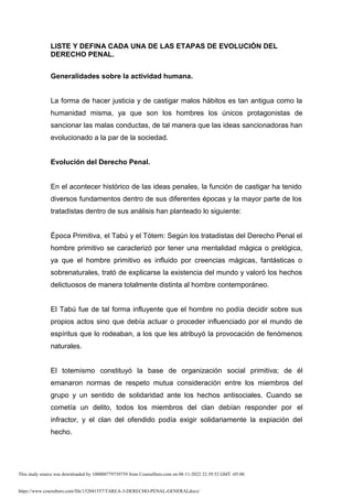 https://www.coursehero.com/file/152041557/TAREA-3-DERECHO-PENAL-GENERALdocx/
LISTE Y DEFINA CADA UNA DE LAS ETAPAS DE EVOLUCIÓN DEL
DERECHO PENAL.
Generalidades sobre la actividad humana.
La forma de hacer justicia y de castigar malos hábitos es tan antigua como la
humanidad misma, ya que son los hombres los únicos protagonistas de
sancionar las malas conductas, de tal manera que las ideas sancionadoras han
evolucionado a la par de la sociedad.
Evolución del Derecho Penal.
En el acontecer histórico de las ideas penales, la función de castigar ha tenido
diversos fundamentos dentro de sus diferentes épocas y la mayor parte de los
tratadistas dentro de sus análisis han planteado lo siguiente:
Época Primitiva, el Tabú y el Tótem: Según los tratadistas del Derecho Penal el
hombre primitivo se caracterizó por tener una mentalidad mágica o prelógica,
ya que el hombre primitivo es influido por creencias mágicas, fantásticas o
sobrenaturales, trató de explicarse la existencia del mundo y valoró los hechos
delictuosos de manera totalmente distinta al hombre contemporáneo.
El Tabú fue de tal forma influyente que el hombre no podía decidir sobre sus
propios actos sino que debía actuar o proceder influenciado por el mundo de
espíritus que lo rodeaban, a los que les atribuyó la provocación de fenómenos
naturales.
El totemismo constituyó la base de organización social primitiva; de él
emanaron normas de respeto mutua consideración entre los miembros del
grupo y un sentido de solidaridad ante los hechos antisociales. Cuando se
cometía un delito, todos los miembros del clan debían responder por el
infractor, y el clan del ofendido podía exigir solidariamente la expiación del
hecho.
This study source was downloaded by 100000779739759 from CourseHero.com on 08-11-2022 22:39:52 GMT -05:00
 