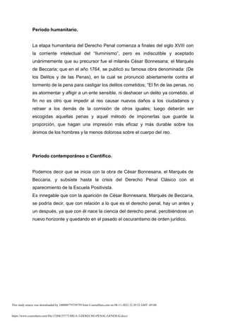 https://www.coursehero.com/file/152041557/TAREA-3-DERECHO-PENAL-GENERALdocx/
Período humanitario.
La etapa humanitaria del Derecho Penal comienza a finales del siglo XVIII con
la corriente intelectual del “Iluminismo”, pero es indiscutible y aceptado
unánimemente que su precursor fue el milanés César Bonnesana; el Marqués
de Beccaria; que en el año 1764, se publicó su famosa obra denominada: (De
los Delitos y de las Penas), en la cual se pronunció abiertamente contra el
tormento de la pena para castigar los delitos cometidos; “El fin de las penas, no
es atormentar y afligir a un ente sensible, ni deshacer un delito ya cometido, el
fin no es otro que impedir al reo causar nuevos daños a los ciudadanos y
retraer a los demás de la comisión de otros iguales; luego deberán ser
escogidas aquellas penas y aquel método de imponerlas que guarde la
proporción, que hagan una impresión más eficaz y más durable sobre los
ánimos de los hombres y la menos dolorosa sobre el cuerpo del reo.
Periodo contemporáneo o Científico.
Podemos decir que se inicia con la obra de César Bonnesana, el Marqués de
Beccaria, y subsiste hasta la crisis del Derecho Penal Clásico con el
aparecimiento de la Escuela Positivista.
Es innegable que con la aparición de César Bonnesana, Marqués de Beccaria,
se podría decir, que con relación a lo que es el derecho penal, hay un antes y
un después, ya que con él nace la ciencia del derecho penal, percibiéndose un
nuevo horizonte y quedando en el pasado el oscurantismo de orden jurídico.
This study source was downloaded by 100000779739759 from CourseHero.com on 08-11-2022 22:39:52 GMT -05:00
 