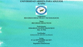 UNIVERSIDAD ABIERTA PARA ADULTOS
(UAPA)
Asignatura:
RECURSOS DIDACTICOS Y TECNOLOGICOS
Tema:
RECURSOS DIDACTICOS
Participante:
ESMARLIN CELESTE FRANCISCO
Mat. 16-7816
Facilitador:
EMMANUEL REYES GUZMAN
Fecha:
19 de SEPTIEMBRE del 2017,
NAGUA,
República Dominicana
 