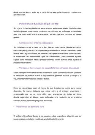 desde mucho tiempo atrás, es a partir de los años ochenta cuando comienza su
generalización.
 Plataformas educativas según la edad
Sin lugar a dudas las plataformas están abiertas a diferentes edades desde los niños
hasta los jóvenes universitarios y más aun son utilizadas por profesores universitarios
para una forma más didáctica de enseñar, es decir que son utilizadas en sentido
general.
 Cambios en el entorno pedagógico
Sin duda la educación a través de la Red, bien en modo parcial (blended education)
como completo (online educación) está experimentando un notable crecimiento en los
últimos años. Algunos causas, se habla de una supremacía del canal online de cara a
la transmisión de determinados tipos de conocimiento, particularmente aquellos
sujetos a una interacción intensa profesor-alumno y con los alumnos entre, ayuda a un
proceso más moderno
 Ventajas y desventajas de las plataformas virtuales educativas
En las Ventajas están la forma más accesible de poder obtener información y también
la interacción de profesor-alumno a larga distancia, permiten estudiar y trabajar a la
vez, encontrar informaciones utilices y demás.
Entre las desventajas están el hecho de que la plataforma existe para marcar
distancias, la misma distancia que existe entre la el profesor universitario y
su alumnado que es un poco difícil para aclaratorias de dudas de forma
directa, no permiten el diálogo, están enfocadas a la resolución de un problema
concreto, nunca plantearán preguntas abstractas.
 Plataformas de software libre
El software libre ofrece libertad a los usuarios sobre su producto adquirido para ser
usado, copiado, estudiado, modificado y redistribuido libremente.
 