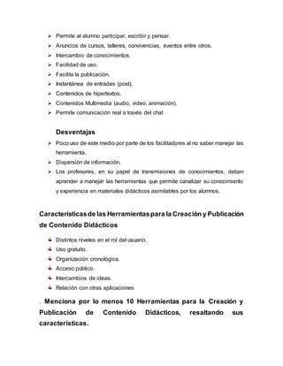  Permite al alumno participar, escribir y pensar.
 Anuncios de cursos, talleres, convivencias, eventos entre otros.
 Intercambio de conocimientos.
 Facilidad de uso.
 Facilita la publicación.
 Instantánea de entradas (post).
 Contenidos de hipertextos.
 Contenidos Multimedia (audio, video, animación).
 Permite comunicación real a través del chat
Desventajas
 Poco uso de este medio por parte de los facilitadores al no saber manejar las
herramienta.
 Dispersión de información.
 Los profesores, en su papel de transmisiones de conocimientos, deben
aprender a manejar las herramientas que permite canalizar su conocimiento
y experiencia en materiales didácticos asimilables por los alumnos.
Característicasde las Herramientaspara la Creación y Publicación
de Contenido Didácticos
Distintos niveles en el rol del usuario.
Uso gratuito.
Organización cronológica.
Acceso público.
Intercambios de ideas.
Relación con otras aplicaciones
. Menciona por lo menos 10 Herramientas para la Creación y
Publicación de Contenido Didácticos, resaltando sus
características.
 