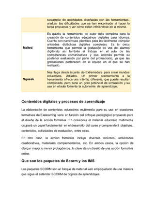 Contenidos digitales y procesos de aprendizaje
La elaboración de contenidos educativos multimedia para su uso en ocasiones
formativas de Exelearning varía en función del enfoque pedagógico propuesto para
el diseño de la acción formativa. En ocasiones el material educativo multimedia
ocupará un papel fundamental en el desarrollo del curso y comprenderá objetivos,
contenidos, actividades de evaluación, entre otras.
En otro caso, la acción formativa incluye diversos recursos, actividades
colaborativas, materiales complementarios, etc. En ambos casos, la opción de
otorgar mayor o menor protagónicos, la clave de un diseño de una acción formativa
online.
Que son los paquetes de Scorm y los IMS
Los paquetes SCORM son un bloque de material web empaquetado de una manera
que sigue el estándar SCORM de objetos de aprendizajes.
secuencia de actividades diseñadas con las herramientas,
analizar las dificultades que se han encontrado al hacer la
tarea propuesta y ver cómo están infiriéndose en la misma.
Malted
Es quizás la herramienta de autor más completa para la
creación de contenidos educativos digitales para idiomas.
Cuenta con numerosas plantillas para las fácilmente compilar
unidades didácticas digitales completas. Es la única
herramienta que permite la grabación de vos del alumno
digitando así también el trabajo en el aula de las
competencias comunicativas y que además permite su
posterior evaluación por parte del profesorado, ya que las
grabaciones pertenecen en el equipo en el que se han
realizado.
Squeak
Nos llega desde la junta de Extremadura para crear mundos
educativos, virtuales. Un primer acercamiento a la
herramienta ofrece una interfaz diferente, que puede resultar
complicada, pero tiene un gran potencial de simulación y su
uso en el aula fomenta la autonomía de aprendizaje.
 