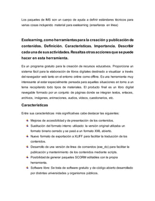 Los paquetes de IMS son un cuerpo de ayuda a definir estándares técnicos para
varias cosas incluyendo material para exelearning (enseñanza en línea)
Exelearning,como herramientaspara la creación y publicación de
contenidos. Definición. Características. Importancia. Describir
cada una de susactividades.Resaltasotrasaccionesque sepuede
hacer en esta herramienta.
Es un programa gratuito para la creación de recursos educativos. Proporciona un
sistema fácil para la elaboración de libros digitales destinado a visualizar a través
del navegador web tanto en el entorno online como offline. Es una herramienta muy
interesante al estar especialmente pensada para aquellas situaciones en torno a un
tema recopilando todo tipos de materiales. El producto final es un libro digital
navegable formado por un conjunto de páginas donde se integran textos, enlaces,
archivos, imágenes, animaciones, audios, videos, cuestionarios, etc.
Características
Entre sus características más significativas cabe destacar las siguientes:
Mejoras de accesibilidad y de presentación de los contenidos.
Sustitución del formato interno utilizado: la versión original utilizaba un
formato binario cerrado y se pasó a un formato XML abierto.
Nuevo formato de exportación a XLIFF para facilitar la traducción de los
contenidos.
Desarrollo de una versión de línea de comandos (exe_do) para facilitar la
publicación y mantenimiento de los contenidos mediante scripts.
Posibilidad de generar paquetes SCORM editables con la propia
herramienta.
Software libre: Se trata de software gratuito y de código abierto desarrollado
por distintas universidades y organismos públicos.
 