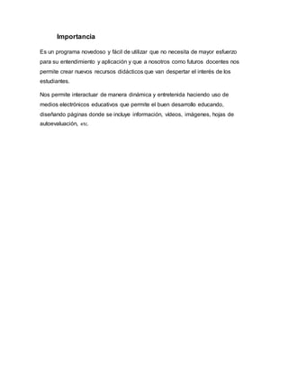 Importancia
Es un programa novedoso y fácil de utilizar que no necesita de mayor esfuerzo
para su entendimiento y aplicación y que a nosotros como futuros docentes nos
permite crear nuevos recursos didácticos que van despertar el interés de los
estudiantes.
Nos permite interactuar de manera dinámica y entretenida haciendo uso de
medios electrónicos educativos que permite el buen desarrollo educando,
diseñando páginas donde se incluye información, vídeos, imágenes, hojas de
autoevaluación, etc.
 