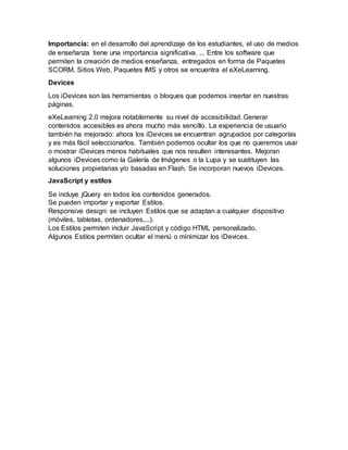 Importancia: en el desarrollo del aprendizaje de los estudiantes, el uso de medios
de enseñanza tiene una importancia significativa. ... Entre los software que
permiten la creación de medios enseñanza, entregados en forma de Paquetes
SCORM, Sitios Web, Paquetes IMS y otros se encuentra el eXeLearning.
Devices
Los iDevices son las herramientas o bloques que podemos insertar en nuestras
páginas.
eXeLearning 2.0 mejora notablemente su nivel de accesibilidad. Generar
contenidos accesibles es ahora mucho más sencillo. La experiencia de usuario
también ha mejorado: ahora los iDevices se encuentran agrupados por categorías
y es más fácil seleccionarlos. También podemos ocultar los que no queremos usar
o mostrar iDevices menos habituales que nos resulten interesantes. Mejoran
algunos iDevices como la Galería de Imágenes o la Lupa y se sustituyen las
soluciones propietarias y/o basadas en Flash. Se incorporan nuevos iDevices.
JavaScript y estilos
Se incluye jQuery en todos los contenidos generados.
Se pueden importar y exportar Estilos.
Responsive design: se incluyen Estilos que se adaptan a cualquier dispositivo
(móviles, tabletas, ordenadores,...).
Los Estilos permiten incluir JavaScript y código HTML personalizado.
Algunos Estilos permiten ocultar el menú o minimizar los iDevices.
 