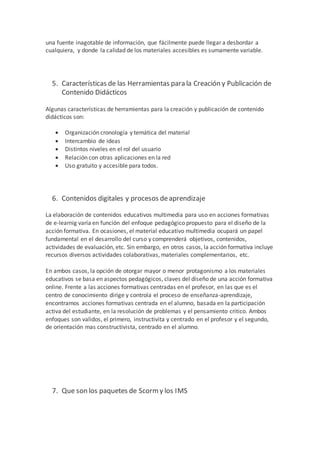 una fuente inagotable de información, que fácilmente puede llegar a desbordar a
cualquiera, y donde la calidad de los materiales accesibles es sumamente variable.
5. Características de las Herramientas para la Creación y Publicación de
Contenido Didácticos
Algunas características de herramientas para la creación y publicación de contenido
didácticos son:
 Organización cronología y temática del material
 Intercambio de ideas
 Distintos niveles en el rol del usuario
 Relación con otras aplicaciones en la red
 Uso gratuito y accesible para todos.
6. Contenidos digitales y procesos deaprendizaje
La elaboración de contenidos educativos multimedia para uso en acciones formativas
de e-learnig varía en función del enfoque pedagógico propuesto para el diseño de la
acción formativa. En ocasiones, el material educativo multimedia ocupará un papel
fundamental en el desarrollo del curso y comprenderá objetivos, contenidos,
actividades de evaluación, etc. Sin embargo, en otros casos, la acción formativa incluye
recursos diversos actividades colaborativas, materiales complementarios, etc.
En ambos casos, la opción de otorgar mayor o menor protagonismo a los materiales
educativos se basa en aspectos pedagógicos, claves del diseño de una acción formativa
online. Frente a las acciones formativas centradas en el profesor, en las que es el
centro de conocimiento dirige y controla el proceso de enseñanza-aprendizaje,
encontramos acciones formativas centrada en el alumno, basada en la participación
activa del estudiante, en la resolución de problemas y el pensamiento critico. Ambos
enfoques son validos, el primero, instructivita y centrado en el profesor y el segundo,
de orientación mas constructivista, centrado en el alumno.
7. Que son los paquetes de Scorm y los IMS
 