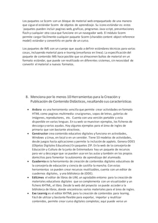 Los paquetes se Scorm son un bloque de material web empaquetado de una manera
que sigue el estándar Scorm de objetos de aprendizaje. Su icono estándar es: estos
`paquetes pueden incluir paginas web, graficas, programas Java script, presentaciones
flash y cualquier otra cosa que funcione en un navegador web. El módulo Scorm
permite cargar fácilmente cualquier paquete Scorm (sharable content object reference
model) estándar y convertirlo en parte de un curso.
Los paquetes de IMS son un cuerpo que ayuda a definir estándares técnicos para varias
cosas, incluyendo material para e-learnig (enseñanza en línea). La especificación del
paquete de contenido IMS hace posible que se almacenen bultos de material en un
formato estándar, que puede ser reutilizado en diferentes sistemas, sin necesidad de
convertir el material a nuevos formatos.
8. Menciona por lo menos 10 Herramientas para la Creación y
Publicación de Contenido Didácticos, resaltando sus características
 Ardora es una herramienta sencilla que permite crear actividades en formato
HTML como paginas multimedia: crucigramas, sopas de letras, galerías de
imágenes, reproductores, etc. Cuenta con una versión portable y esta
disponible en varias lenguas. En su web se muestran ejemplos, los ficheros de
descarga y varias ayudas. Hay algunos ejemplos para el área de ingles de
primaria que son bastante atractivos.
 Constructor crea contenido educativo digitales y funciona en actividades,
Windows y Linux, en local o en un servidor. Tiene 53 modelos de actividades,
desde juegos hasta aplicaciones y permite la inclusión de applets. Genera ODES
(Objetos Digitales Educativos) En paquetes ZIP. En la web de la consejería de
Educación y Cultura de la junta de Extremadura hay un paquete de recursos
para ver y descargar que se pueden usar en las aulas y también en los propios
domicilios para fomentar la autonomía de aprendizaje del alumnado.
 Cuadernia es la herramienta de creación de contenidos digitales educativos de
la consejería de educación y ciencia de castilla-la mancha. Con estas
herramientas se pueden crear recursos reutilizables, cuenta con un editor de
cuadernos digitales, y una biblioteca de (ODE).
 EdiLimes el editor de libros de LIM, un agradable entorno para la creación de
materiales educativos digitales que se complementa con un visualizador y un
fichero XHTML, el libro. Desde la web del proyecto se puede acceder a la
biblioteca de libros, donde encontraras varios materiales para el área de ingles.
 Exe Learnig es el editor XHTML para la creación de contenidos para learnig.
Fácil de utilizar y bastante flexible para exportar, importar y reutilizar
contenidos, permite crear curso digitales completos; aquí puede verse un
 