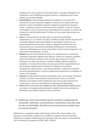 ejemplo de un curso creado con esta herramienta. Se puede empaquetar los
contenidos como SCORMpara después llevarlos a la plataforma con la que
trabaja, por ejemplo, Moodle.
 Hot potatoes es quizá la patata caliente mas popular en el campo de la
creación de recursos educativos digitales. Cuenta con seis aplicaciones que
permiten realizar actividades de opción múltiple de repuesta de repuestas
cortas, crucigramas, ejercicios de rellenar hueco, ordenar y asociar. Funciona
en Windows y Linux y necesita tener instalado java en tu equipo. El servidor de
formación en red del profesorado ITE ofrece un curso sobre aplicaciones con
Hot Potatoes.
 Lams es una herramienta de autor para la creación de actividades
colaborativas. En un entorno de autor, el profesor puede diseñar secuencias de
contenidos digitales educativos dirigidas al gran grupo. Cuenta con una
pantalla de gestión que permite conocer el progreso del alumnado en la
realización de una secuencia de actividades diseñada con la herramienta,
analizar las dificultades que se han encontrado al hacer la tarea propuesta y ver
como están enfrentándose a la tarea.
 Malted es quizá la herramienta de autor mas completa para la creación de
contenidos educativos digitales para idiomas. Cuenta con numerosa plantillas
sobre las fácilmente se pueden crear recursos para practicar las cuatro
destrezas y un editor que permite compilar unidades didácticas digitales
completas. Es la única herramienta de autor que permite la grabación de voz
del alumnado, digitalizando así también el trabajo en el aula de las
competencias comunicativas, y que además permite su posterior evaluación
por parte del profesorado, ya que las grabaciones permanecen en el equipo en
el que se ha realizado.
 Squeak nos llega desde la Junta de Extremadura para crear mundos educativos
virtuales. Un primer acercamiento a la herramienta ofrece una interfaz
diferente, que puede resultar complicada, pero tiene un gran potencial de
simulación y su uso en el aula fomenta la autonomía de aprendizaje.
 El ITE OFRECE UN CURSO DE FORMACION SDEL PROFESORADO SOBRE Squeak
en el aula y en la propia web del proyecto también tiene varios ejemplos ya
diseñados y que además muestran como se hicieron.
9. eXelearnig, como herramientas para la creación y publicación de
contenidos. Definición. Características. Importancia. Describir cada
una de sus actividades. Resaltas otras acciones que se puede hacer
en esta herramienta.
EXelearnig es un programa libre y abierto bajo licencia GPL-2 para ayudar a los
docentes, y que permite a profesores y académicos la publicación de contenidos
didácticos en soportes informáticos (CD, memorias USB, en la web), sin necesidad de
ser ni convertirse en experto en HTML, XML o HTML5.
 