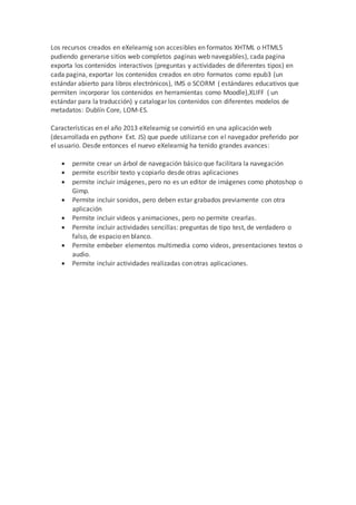 Los recursos creados en eXelearnig son accesibles en formatos XHTML o HTML5
pudiendo generarse sitios web completos paginas web navegables), cada pagina
exporta los contenidos interactivos (preguntas y actividades de diferentes tipos) en
cada pagina, exportar los contenidos creados en otro formatos como epub3 (un
estándar abierto para libros electrónicos), IMS o SCORM ( estándares educativos que
permiten incorporar los contenidos en herramientas como Moodle),XLIFF ( un
estándar para la traducción) y catalogar los contenidos con diferentes modelos de
metadatos: Dublín Core, LOM-ES.
Características en el año 2013 eXelearnig se convirtió en una aplicación web
(desarrollada en python+ Ext. JS) que puede utilizarse con el navegador preferido por
el usuario. Desde entonces el nuevo eXelearnig ha tenido grandes avances:
 permite crear un árbol de navegación básico que facilitara la navegación
 permite escribir texto y copiarlo desde otras aplicaciones
 permite incluir imágenes, pero no es un editor de imágenes como photoshop o
Gimp.
 Permite incluir sonidos, pero deben estar grabados previamente con otra
aplicación
 Permite incluir videos y animaciones, pero no permite crearlas.
 Permite incluir actividades sencillas: preguntas de tipo test, de verdadero o
falso, de espacio en blanco.
 Permite embeber elementos multimedia como videos, presentaciones textos o
audio.
 Permite incluir actividades realizadas con otras aplicaciones.
 