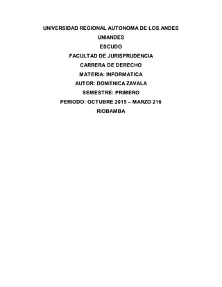 UNIVERSIDAD REGIONAL AUTONOMA DE LOS ANDES
UNIANDES
ESCUDO
FACULTAD DE JURISPRUDENCIA
CARRERA DE DERECHO
MATERIA: INFORMATICA
AUTOR: DOMENICA ZAVALA
SEMESTRE: PRIMERO
PERIODO: OCTUBRE 2015 – MARZO 216
RIOBAMBA
 
