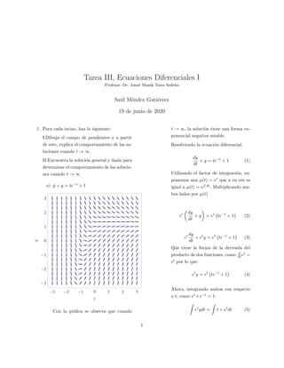 Tarea III, Ecuaciones Diferenciales I
Profesor: Dr. Josu´e Manik Nava Sede˜no
Sa´ul M´endez Guti´errez
19 de junio de 2020
1. Para cada inciso, haz lo siguiente:
I.Dibuja el campo de pendientes y a partir
de este, explica el comportamiento de las so-
luciones cuando t → ∞.
II.Encuentra la soluci´on general y ´usala para
determinar el comportamiento de las solucio-
nes cuando t → ∞
a) ˙y + y = te−t
+ 1
Con la gr´aﬁca se observa que cuando
t → ∞, la soluci´on tiene una forma ex-
ponencial negativa estable.
Resolviendo la ecuaci´on diferencial:
dy
dt
+ y = te−t
+ 1 (1)
Utilizando el factor de integraci´on, su-
ponemos una µ(t) = et
que a su vez es
igual a µ(t) = e dt
. Multiplicando am-
bos lados por µ(t)
et dy
dt
+ y = et
te−t
+ 1 (2)
et dy
dt
+ et
y = et
te−t
+ 1 (3)
Que tiene la forma de la derivada del
producto de dos funciones, como d
dt et
=
et
por lo que:
et
y = et
te−t
+ 1 (4)
Ahora, integrando ambos con respecto
a t; como et
∗ e−t
= 1:
et
ydt = t + et
dt (5)
1
 
