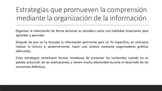 Estrategias que promueven la comprensión
mediante la organización de la información
Organizar la información de forma personal se considera como una habilidad importante para
aprender a aprender.
Después de que se ha buscado la información pertinente para un fin específico, es necesario
realizar la lectura y, posteriormente, hacer una síntesis mediante organizadores gráficos
adecuados.
Estas estrategias constituyen formas novedosas de presentar los contenidos cuando no es
posible prescindir de las explicaciones, y tienen mucha efectividad durante el desarrollo de las
secuencias didácticas,
 