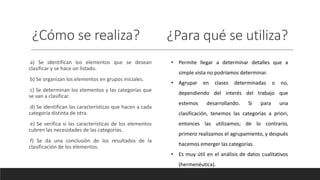 ¿Cómo se realiza? ¿Para qué se utiliza?
a) Se identifican los elementos que se desean
clasificar y se hace un listado.
b) Se organizan los elementos en grupos iniciales.
c) Se determinan los elementos y las categorías que
se van a clasificar.
d) Se identifican las características que hacen a cada
categoría distinta de otra.
e) Se verifica si las características de los elementos
cubren las necesidades de las categorías.
f) Se da una conclusión de los resultados de la
clasificación de los elementos.
• Permite llegar a determinar detalles que a
simple vista no podríamos determinar.
• Agrupar en clases determinadas o no,
dependiendo del interés del trabajo que
estemos desarrollando. Si para una
clasificación, tenemos las categorías a priori,
entonces las utilizamos; de lo contrario,
primero realizamos el agrupamiento, y después
hacemos emerger las categorías.
• Es muy útil en el análisis de datos cualitativos
(hermenéutica).
 