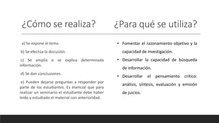¿Cómo se realiza? ¿Para qué se utiliza?
a) Se expone el tema.
b) Se efectúa la discusión.
c) Se amplía o se explica determinada
información.
d) Se dan conclusiones.
e) Pueden dejarse preguntas a responder por
parte de los estudiantes. Es esencial que para
realizar un seminario el estudiante debe haber
leído y estudiado el material con anterioridad.
• Fomentar el razonamiento objetivo y la
capacidad de investigación.
• Desarrollar la capacidad de búsqueda
de información.
• Desarrollar el pensamiento crítico:
análisis, síntesis, evaluación y emisión
de juicios.
 