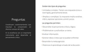 Preguntas
Existen dos tipos de preguntas:
• Limitadas o simples: Tienen una respuesta única o
restringida, generalmente breve.
• Amplias o complejas: Su respuesta implica analizar,
inferir, expresar opiniones y emitir juicios.
Las preguntas permiten:
• Desarrollar el pensamiento crítico y lógico.
• Problematizar y profundizar un tema.
•Analizar información.
•Generar ideas o retos que se puedan enfrentar.
•Desarrollar la metacognición.
• Potenciar el aprendizaje a través de la discusión.
Constituyen cuestionamientos que
impulsan la comprensión en
diversos campos del saber.
En la enseñanza son un importante
instrumento para desarrollar el
pensamiento crítico.
 