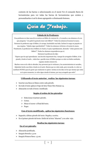 5
contexto de las barras o seleccionando en el menú Ver el comando Barra de
herramientas para ver todas las barras de herramientas que existen y
personalizarlas si así lo desea agregando o eliminando botones.
Fabula de la Profesora.
Una profesora en clase saca de su cartera un billete de 100000 Gs y lo enseña a sus alumnos a la vez
que pregunta: “¿A quién le gustaría tener este billete?”. Todos los alumnos levantan la mano.
Entonces la profesora coge el billete y lo arruga, haciéndolo una bola. Incluso lo rasga un poquito en
una esquina. “¿Quién sigue queriéndolo?”. Todos los alumnos volvieron a levantar la mano.
Finalmente, la profesora tira el billete al s huelo y lo pisa repetidamente, diciendo: “¿Aún quieren este
billete?”. Todos los alumnos respondieron que sí.
Entonces la profesora les dijo:
“Espero que de aquí aprendamos una lección importante hoy. Aunque he arrugado el billete, lo he
pisado y tirado al suelo… todos han querido tener el billete porque su valor no había cambiado,
seguían siendo 100000 Gs.
Muchas veces en la vida te ofenden, hay personas que te rechazan y los acontecimientos te sacuden,
dejándote hecho una bola o tirado en el suelo. Sientes que no vales nada, pero recuerda, tu valor no
cambiará NUNCA para la gente que realmente te quiere. Incluso en los días en los que sientas que estás
en tu peor momento, tu valor sigue siendo el mismo, por muy arrugado que estés”.
Utilizando el texto anterior, realiza las siguientes tareas:
 Insertar una línea en blanco entre cada párrafo.
 En todo el texto aplicar el tipo de letra Times New Roman 14.
 Alineación en todo el texto: Justificada
Según el orden de los párrafos:
 Seleccionar el primer párrafo.
 Cortar.
 Situar el cursor al final del texto.
 Pegar.
Con el texto modificado, aplica las siguientes funciones:
 Segundo y último párrafo del texto: Negrita y cursiva.
 En el primer párrafo del texto: Estilo de la letra “Aharoni” y en color rojo.
Realiza las siguientes tareas:
En el 1er párrafo:
 Alineación justificada.
 Sangría Derecha 1,3 cm
 Sangría Primera línea: 1,5 cm.
 