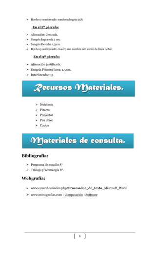 6
 Bordes y sombreado: sombreado gris 25%
En el 2º párrafo:
 Alineación: Centrada.
 Sangría Izquierda 2 cm.
 Sangría Derecha 1,3 cm.
 Bordes y sombreado: cuadro con sombra con estilo de línea doble
En el 3º párrafo:
 Alineación justificada.
 Sangría Primera línea: 1,5 cm.
 Interlineado: 1,5
 Notebook
 Pizarra
 Proyector
 Pen drive
 Copias
Bibliografía:
 Programa de estudio 8°
 Trabajo y Tecnología 8°.
Webgrafía:
 www.ecured.cu/index.php/Procesador_de_texto_Microsoft_Word
 www.monografias.com › Computación › Software
 