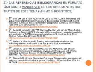 2.- LAS REFERENCIAS BIBLIOGRÁFICAS EN FORMATO
UNIFORM O VANCOUVER DE LOS DOCUMENTOS QUE
TRATEN DE ESTE TEMA (MÍNIMO 5 REGISTROS)
 1º) Choi SM, Lee J, Park YS, Lee C-H, Lee S-M, Yim J-J, et al. Prevalence and
global initiative for chronic obstructive lung disease group distribution of chronic
obstructive pulmonary disease detected by preoperative pulmonary function test.
PLoS One. 2015 Jan;10(1):e0115787:
http://www.ncbi.nlm.nih.gov/pmc/articles/PMC4308080/
 2º) Davis KJ, Landis SH, Oh Y-M, Mannino DM, Han MK, van der Molen T, et al.
Continuing to Confront COPD International Physician Survey: physician knowledge
and application of COPD management guidelines in 12 countries. Int J Chron
Obstruct Pulmon Dis. 2015 Jan;10:39–55:
http://www.ncbi.nlm.nih.gov/pmc/articles/PMC4284025/
 3º) Hodson M, Sherrington R. Treating patients with chronic obstructive
pulmonary disease. Nurs Stand. 2014 Nov 4;29(9):50–8. Avaible from:
http://www.ncbi.nlm.nih.gov/pubmed/25351094
 4º) Larson JL, Covey MK, Kapella MC, Alex CG, McAuley E. Self-efficacy
enhancing intervention increases light physical activity in people with chronic
obstructive pulmonary disease. Int J Chron Obstruct Pulmon Dis. 2014
Jan;9:1081–90. https://joseantruiz95.wordpress.com/wp-admin/
 5º) Ohayon MM. Chronic Obstructive Pulmonary Disease and its association with
sleep and mental disorders in the general population. J Psychiatr Res. 2014 Jul;
54:79–84. http://www.ncbi.nlm.nih.gov/pubmed/24656426
 